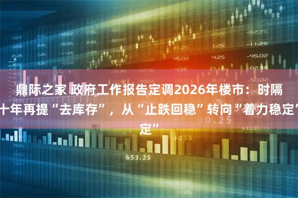 鼎际之家 政府工作报告定调2026年楼市：时隔十年再提“去库存”，从“止跌回稳”转向“着力稳定”