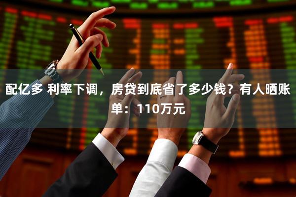 配亿多 利率下调，房贷到底省了多少钱？有人晒账单：110万元