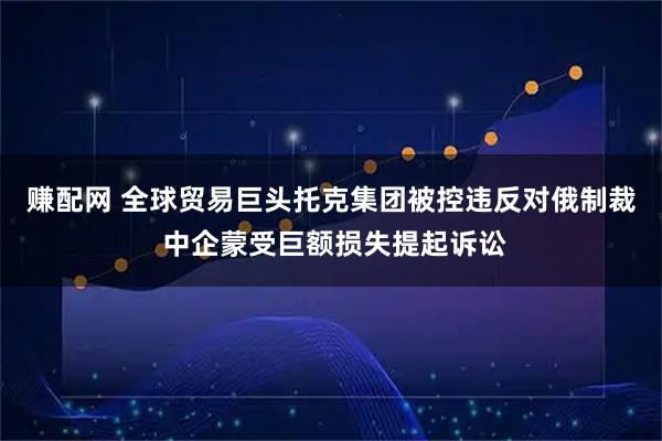 赚配网 全球贸易巨头托克集团被控违反对俄制裁 中企蒙受巨额损失提起诉讼