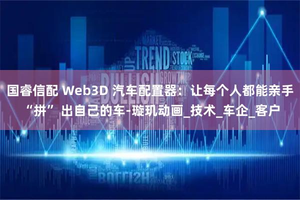 国睿信配 Web3D 汽车配置器：让每个人都能亲手 “拼” 出自己的车-璇玑动画_技术_车企_客户