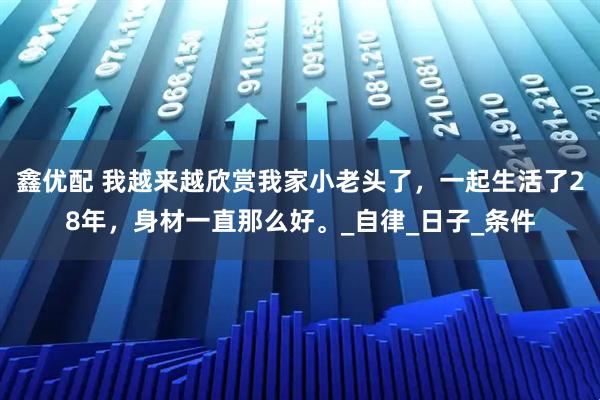 鑫优配 我越来越欣赏我家小老头了，一起生活了28年，身材一直那么好。_自律_日子_条件