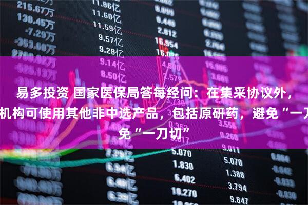易多投资 国家医保局答每经问：在集采协议外，医疗机构可使用其他非中选产品，包括原研药，避免“一刀切”