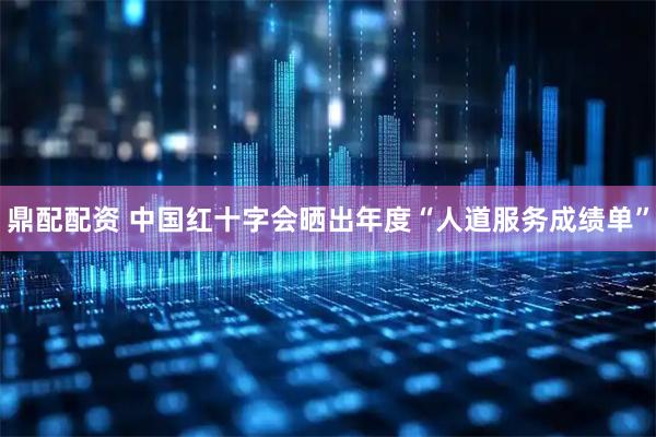 鼎配配资 中国红十字会晒出年度“人道服务成绩单”