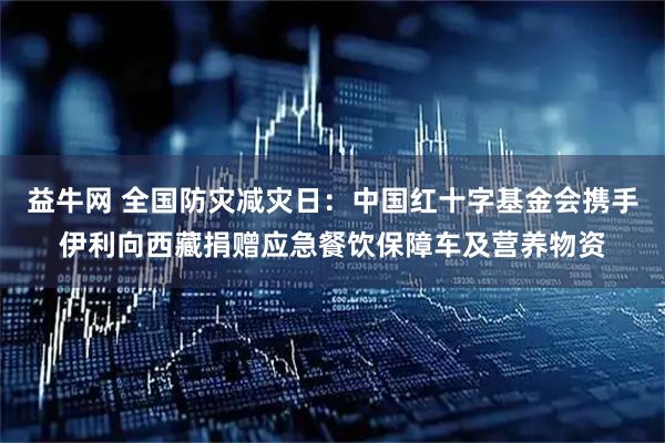 益牛网 全国防灾减灾日：中国红十字基金会携手伊利向西藏捐赠应急餐饮保障车及营养物资