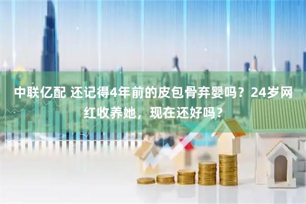 中联亿配 还记得4年前的皮包骨弃婴吗？24岁网红收养她，现在还好吗？