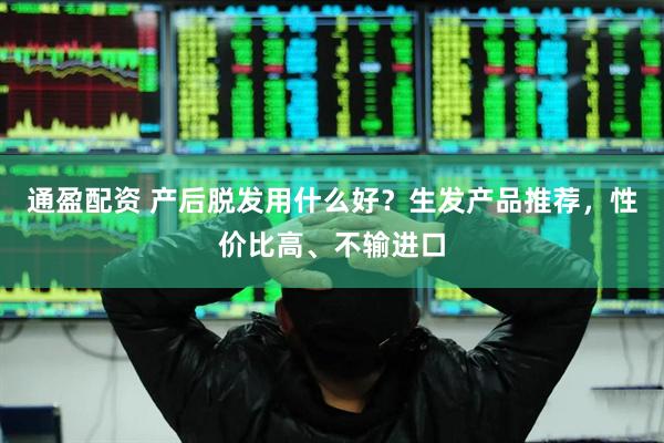 通盈配资 产后脱发用什么好？生发产品推荐，性价比高、不输进口