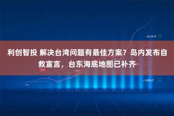 利创智投 解决台湾问题有最佳方案？岛内发布自救宣言，台东海底地图已补齐