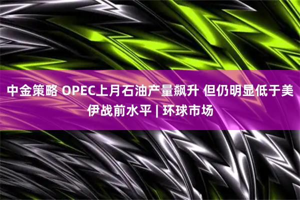 中金策略 OPEC上月石油产量飙升 但仍明显低于美伊战前水平 | 环球市场
