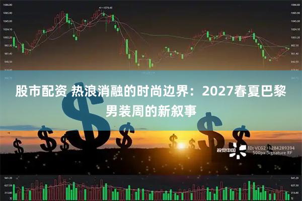 股市配资 热浪消融的时尚边界：2027春夏巴黎男装周的新叙事
